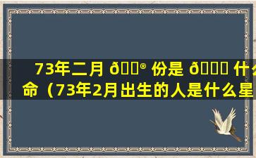 73年二月 💮 份是 🐒 什么命（73年2月出生的人是什么星座）